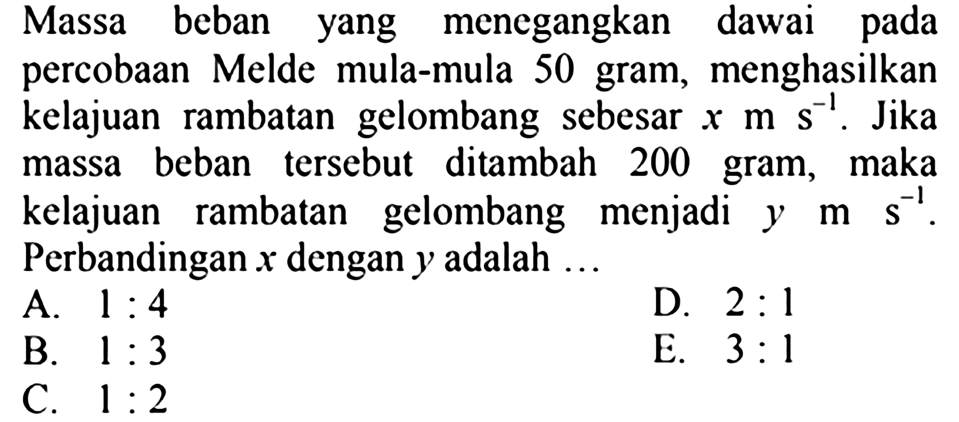 Massa beban yang menegangkan dawai pada percobaan Melde mula-mula 50 gram, menghasilkan kelajuan rambatan gelombang sebesar  x ms^(-1) . Jika massa beban tersebut ditambah 200 gram, maka kelajuan rambatan gelombang menjadi y  m s^(-1) . Perbandingan  x  dengan  y  adalah ...
A.  1: 4 
B.  1: 3 
D.  2: 1 
C.  1: 2 
E.  3: 1 