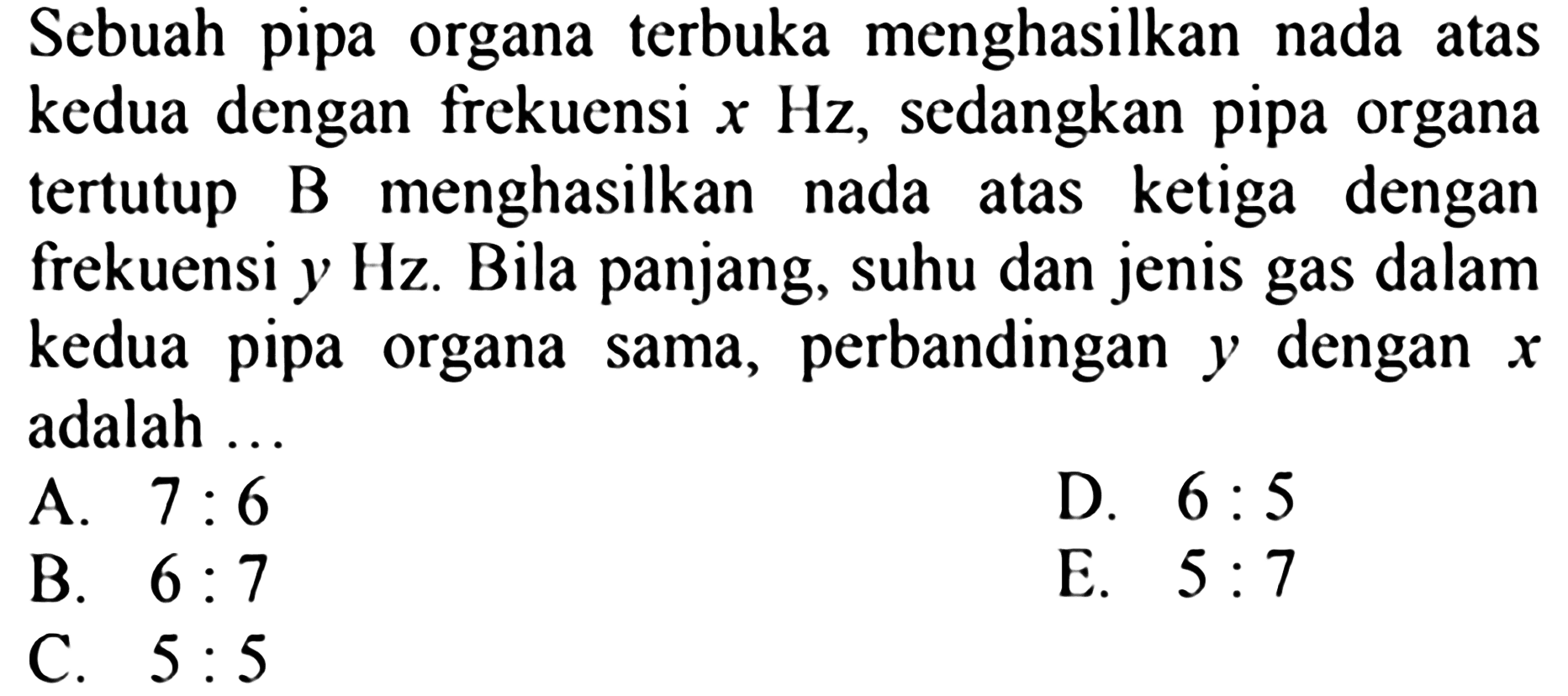 Sebuah pipa organa terbuka menghasilkan nada atas kedua dengan frekuensi  x Hz , sedangkan pipa organa tertutup B menghasilkan nada atas ketiga dengan frekuensi  y Hz . Bila panjang, suhu dan jenis gas dalam kedua pipa organa sama, perbandingan  y  dengan  x  adalah ...
A.  7: 6 
D.  6: 5 
B.  6: 7 
E.  5: 7 
C.  5: 5 