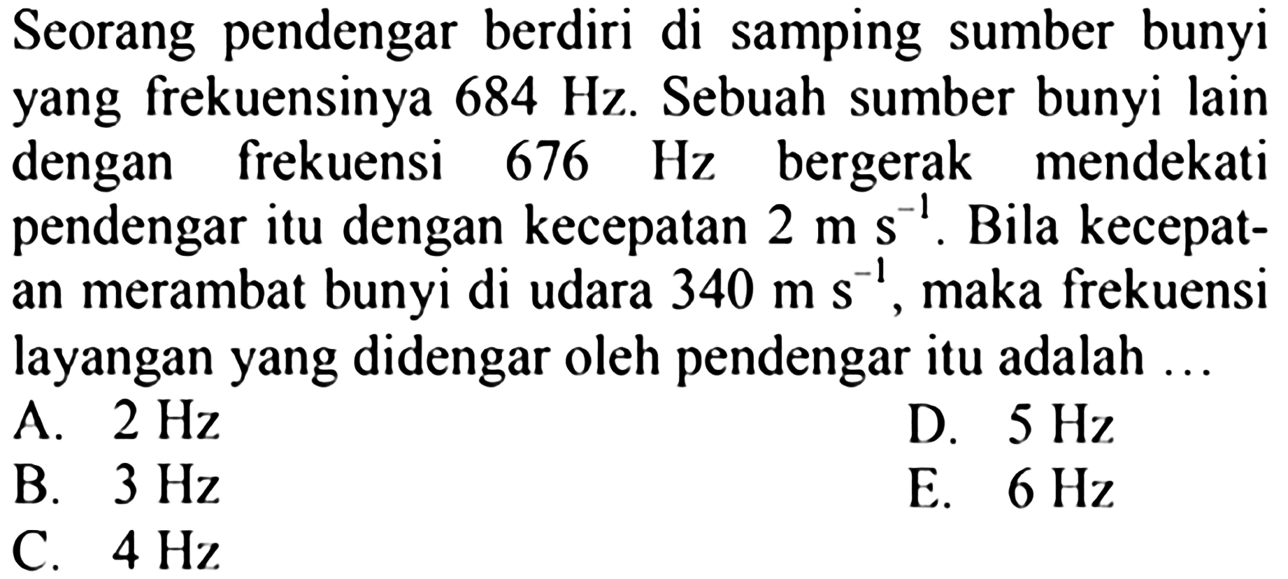 Seorang pendengar berdiri di samping sumber bunyi yang frekuensinya  684 Hz . Sebuah sumber bunyi lain dengan frekuensi  676 Hz  bergerak mendekati pendengar itu dengan kecepatan  2 m s^-1 . Bila kecepatan merambat bunyi di udara  340 m s^-1 , maka frekuensi layangan yang didengar oleh pendengar itu adalah ...
A.  2 Hz 
D.  5 Hz 
B.  3 Hz 
E.  6 Hz 
C.  4 Hz 