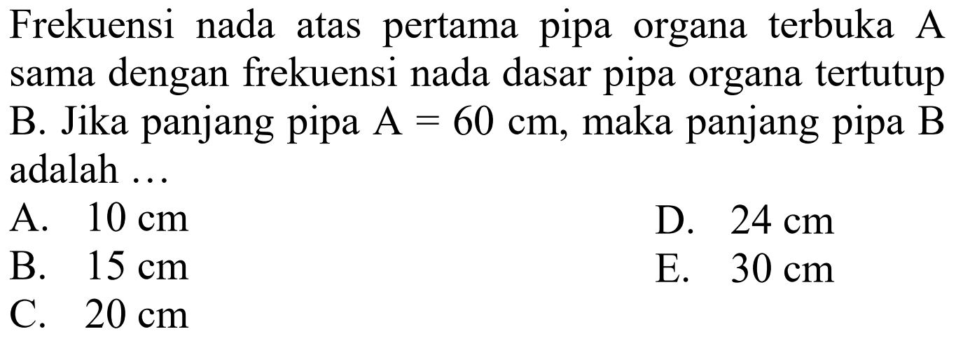 Frekuensi nada atas pertama pipa organa terbuka A sama dengan frekuensi nada dasar pipa organa tertutup B. Jika panjang pipa  A=60 cm , maka panjang pipa  B  adalah ...
A.  10 cm 
D.  24 cm 
B.  15 cm 
E.  30 cm 
C.  20 cm 