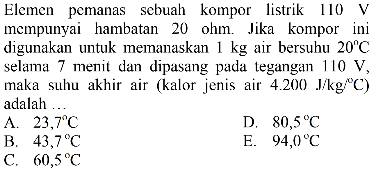 Elemen pemanas sebuah kompor listrik 110 V mempunyai hambatan 20 ohm. Jika kompor ini digunakan untuk memanaskan 1 kg air bersuhu 20 C selama 7 menit dan dipasang pada tegangan 110 V, maka suhu akhir air (kalor jenis air 4.200 J/kg/ C) adalah ...  