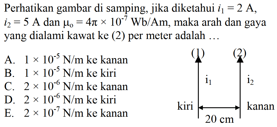 Perhatikan gambar di samping, jika diketahui i1=2A, i2=5A dan mu 0=4 pi x 10^(-7) Wb/Am, maka arah dan gaya yang dialami kawat ke (2) per meter adalah ... (1) (2) i1 i2 kiri kanan 20 cm 
