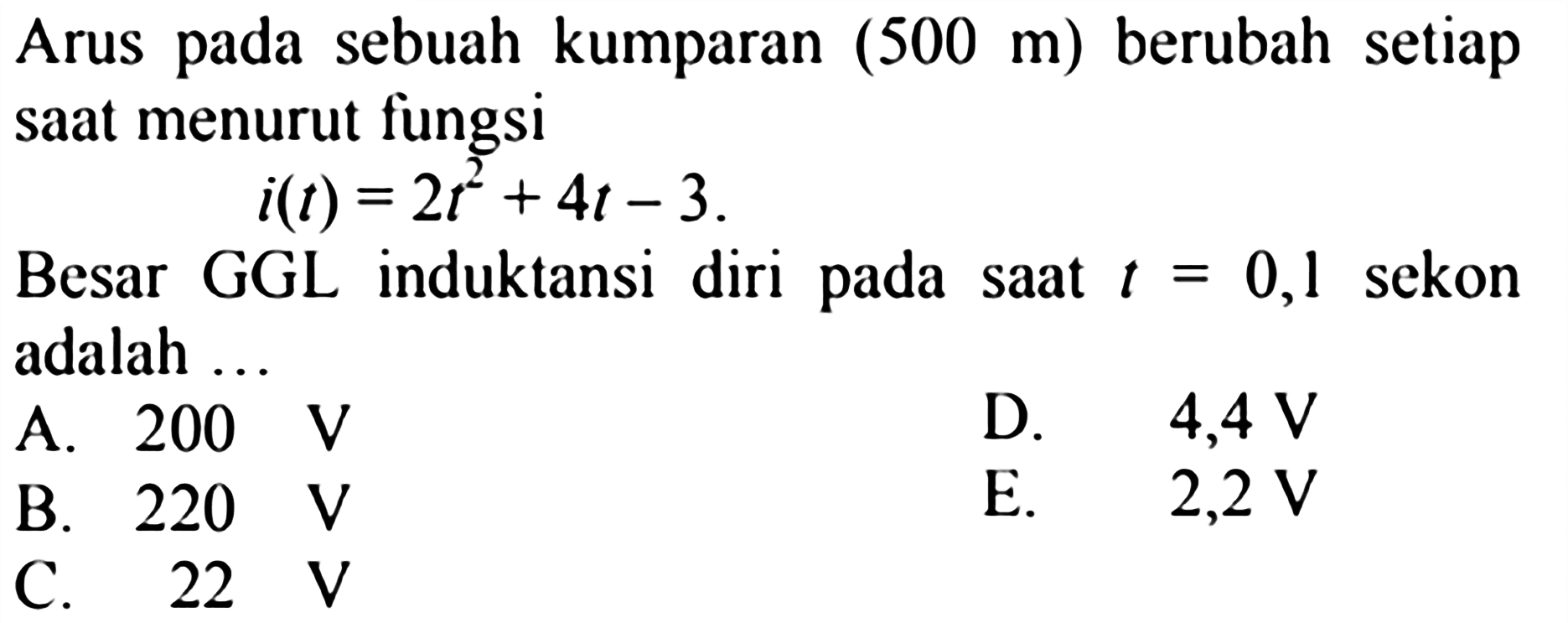 Arus pada sebuah kumparan  (500 m)  berubah setiap saat menurut fungsi i(t)=2t^2+4t-3. Besar GGL induktansi diri pada saat  t=0,1sekon adalah ...