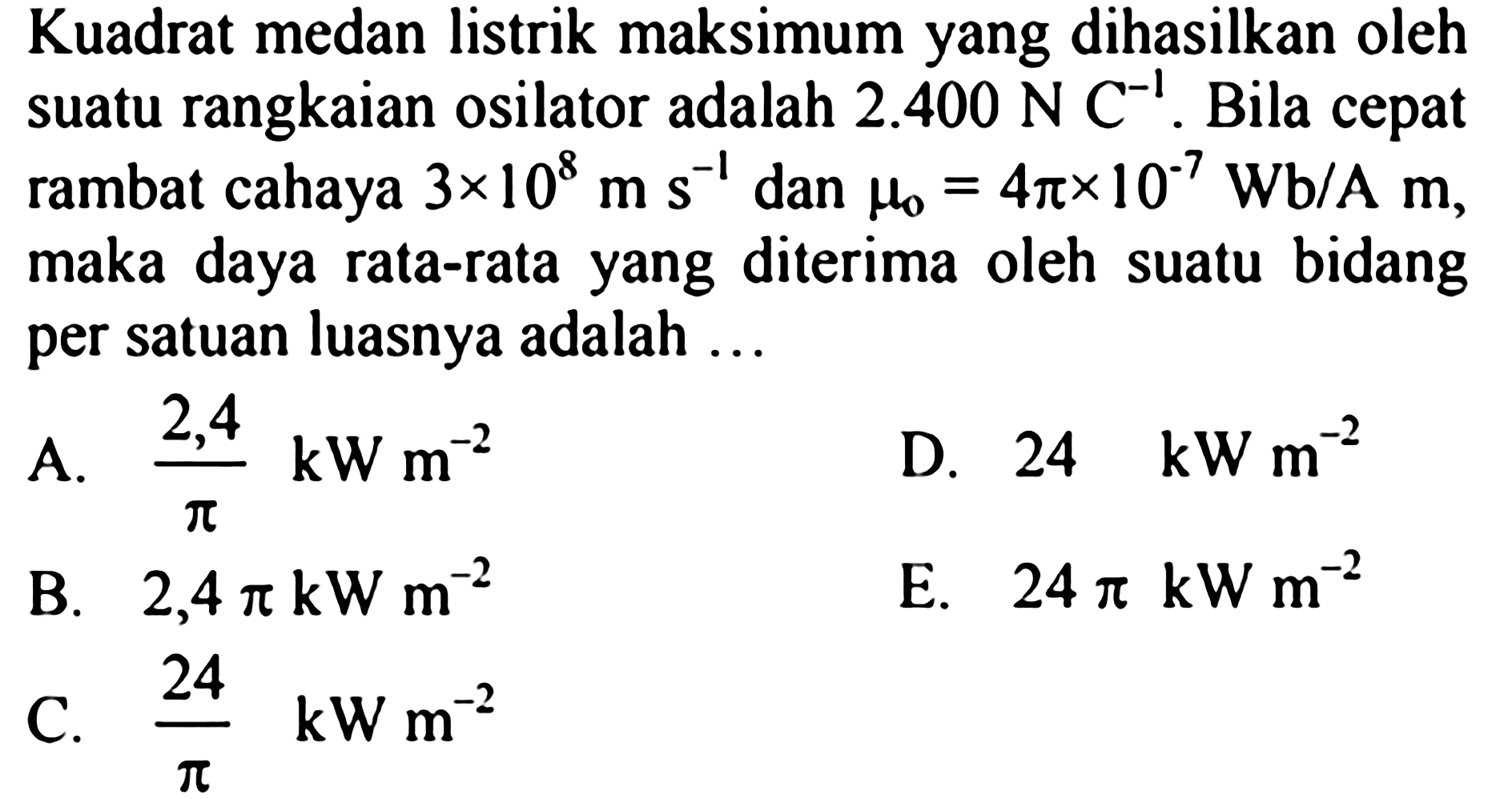 Kuadrat medan listrik maksimum yang dihasilkan oleh suatu rangkaian osilator adalah  2.400 ~N C^(-1) . Bila cepat rambat cahaya  3 x 10^(8) m ~s^(-1)  dan  mu_(0)=4 pi x 10^(-7) ~Wb / A m , maka daya rata-rata yang diterima oleh suatu bidang per satuan luasnya adalah  ... 
A.  (2,4)/(pi) kW m^(-2) 
D.  24 ~kW m 
B.  2,4 pi kW m^(-2) 
E.  24 pi kW m^(-2) 
C.  (24)/(pi) kW m^(-2) 