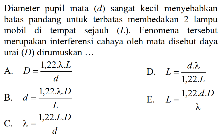 Diameter pupil mata  (d)  sangat kecil menyebabkan batas pandang untuk terbatas membedakan 2 lampu mobil di tempat sejauh  (L) . Fenomena tersebut merupakan interferensi cahaya oleh mata disebut daya urai  (D)  dirumuskan ...
A.  D=(1,22 . lambda . L)/(d) 
D.  L=(d . lambda)/(1,22 . L) 
B.   d=(1,22 . lambda . D)/(L) 
E.  L=(1,22 . d . D)/(lambda) 
C.  lambda=(1,22 . L . D)/(d) 