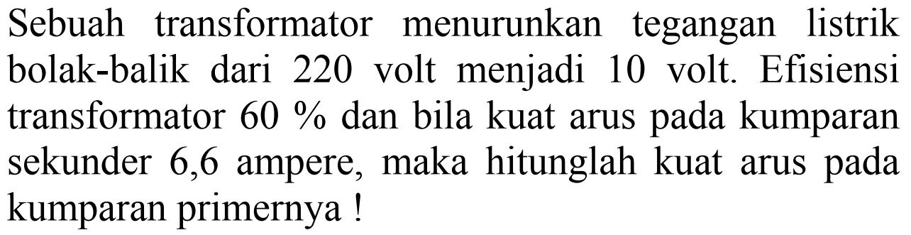 Sebuah transformator menurunkan tegangan listrik bolak-balik dari 220 volt menjadi 10 volt. Efisiensi transformator 60% dan bila kuat arus pada kumparan sekunder 6,6 ampere, maka hitunglah kuat arus pada kumparan primernya!