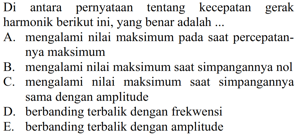 Di antara pernyataan tentang kecepatan gerak harmonik berikut ini, yang benar adalah ...
A. mengalami nilai maksimum pada saat percepatannya maksimum
B. mengalami nilai maksimum saat simpangannya nol
C. mengalami nilai maksimum saat simpangannya sama dengan amplitude
D. berbanding terbalik dengan frekwensi
E. berbanding terbalik dengan amplitude