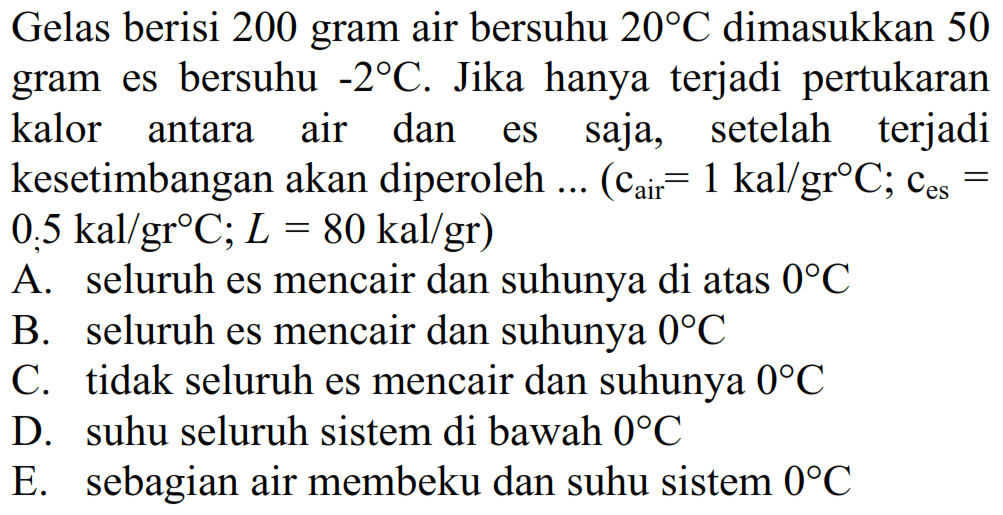 Gelas berisi 200 gram air bersuhu 20 C dimasukkan 50 gram es bersuhu -2 C. Jika hanya terjadi pertukaran kalor antara air dan es saja, setelah terjadi kesetimbangan akan diperoleh ... (c air =1 kal/gr C; ces=0,5 kal/gr C; L=80 kal/gr) A. seluruh es mencair dan suhunya di atas 0 C B. seluruh es mencair dan suhunya 0 C C. tidak seluruh es mencair dan suhunya 0 C D. suhu seluruh sistem di bawah 0 C E. sebagian air membeku dan suhu sistem 0 C 