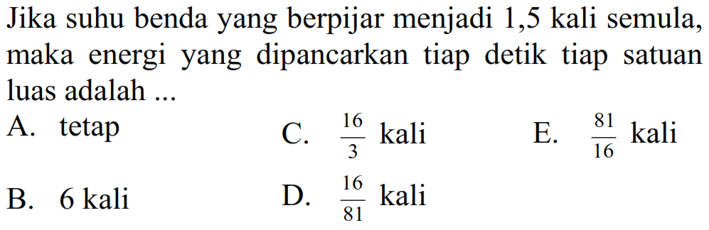 Jika suhu benda yang berpijar menjadi 1,5 kali semula, maka energi yang dipancarkan tiap detik tiap satuan luas adalah ...
A. tetap
C.  (16)/(3)  kali
E.  (81)/(16)  kali
B. 6 kali
D.  (16)/(81)  kali