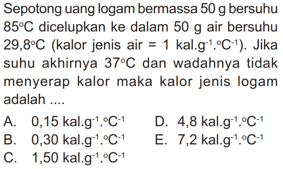 Sepotong uang logam bermassa  50 g  bersuhu  85 C  dicelupkan ke dalam  50 g  air bersuhu  29,8 C  (kalor jenis air=1 kal.g^-1.C^-1) . Jika suhu akhirnya  37 C  dan wadahnya tidak menyerap kalor maka kalor jenis logam adalah ....