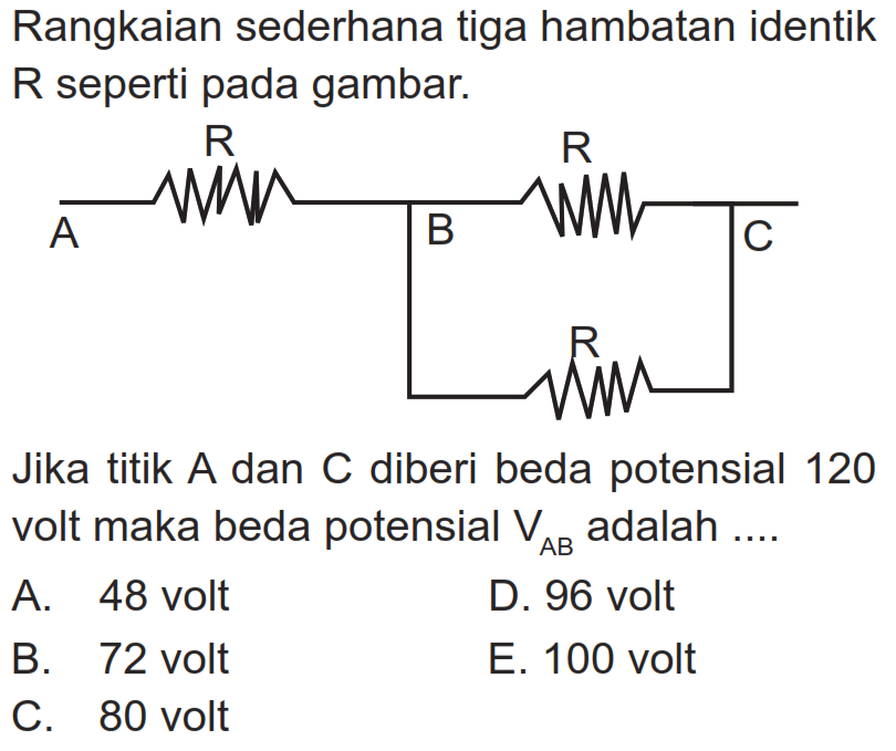 Rangkaian sederhana tiga hambatan identik R seperti pada gambar. Jika titik A dan C diberi beda potensial 120 volt maka beda potensial  VAB adalah .... A. 48 volt B. 72 volt C. 80 volt D. 96 volt E. 100 volt A R B R C R