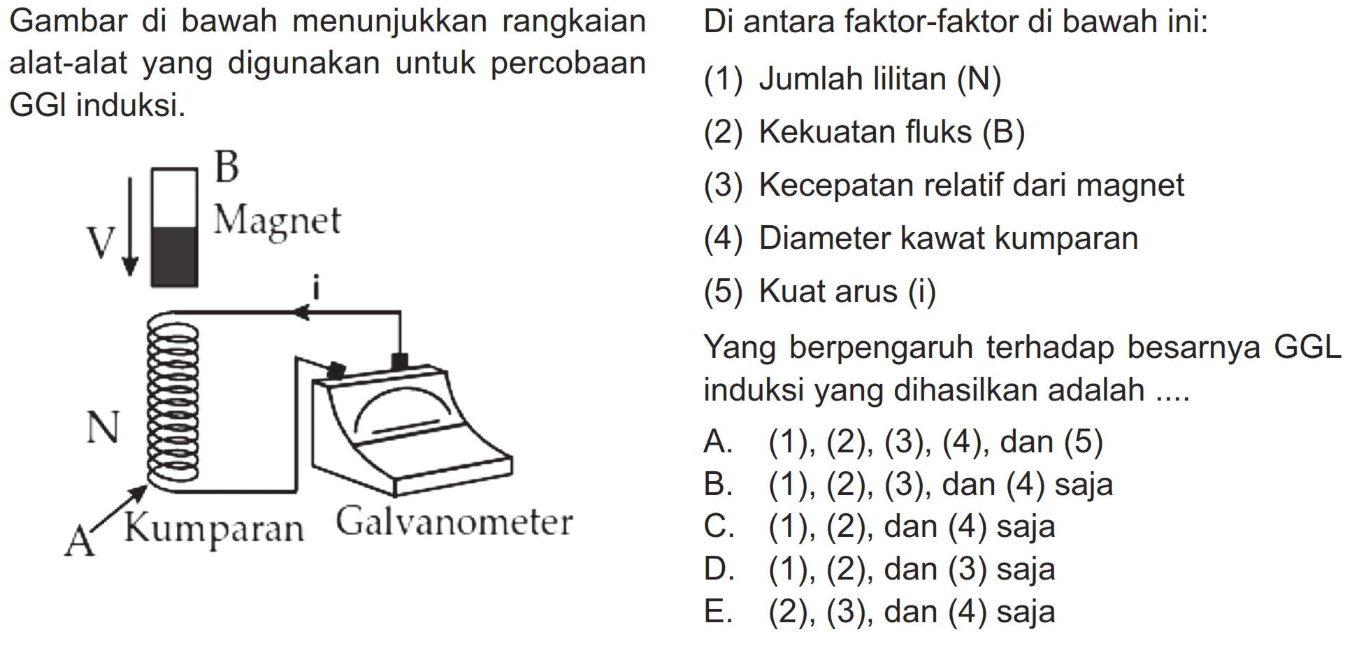 Gambar di bawah menunjukkan rangkaian alat-alat yang digunakan untuk percobaan GGI induksi. Di antara faktor-faktor di bawah ini: (1) Jumlah lilitan (N)          (2) Kekuatan fluks (B)      (3) Kecepatan relatif dari magnet      (4) Diameter kawat kumparan     (5) Kuat arusYang berpengaruh terhadap besarnya GGL induksi yang dihasilkan adalah.... A. (1), (2), (3), (4), dan (5)     B. (1), (2), (3), dan (4) saja     C. (1), (2), dan (4) saja     D. (1), (2), dan (3) saja     E. (2), (3), dan (4) saja   