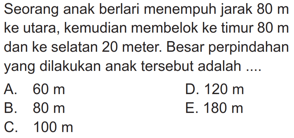 Seorang anak berlari menempuh jarak 80 m ke utara, kemudian membelok ke timur 80 m dan ke selatan 20 meter. Besar perpindahan yang dilakukan anak tersebut adalah....  