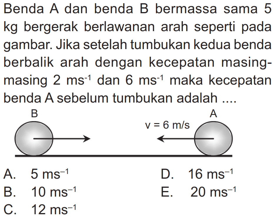 Benda A dan benda B bermassa sama 5 kg bergerak berlawanan arah seperti pada gambar. Jika setelah tumbukan kedua benda berbalik arah dengan kecepatan masingmasing  2 ~ms^(-1)  dan  6 ~ms^(-1)  maka kecepatan benda A sebelum tumbukan adalah ....
A.  5 ~ms^(-1) 
D.  16 ~ms^(-1) 
B.  10 ~ms^(-1) 
E.  20 ~ms^(-1) 
C.  12 ~ms^(-1) 