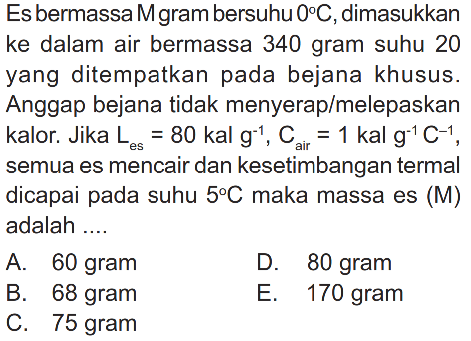 Es bermassa M gram bersuhu 0 C, dimasukkan ke dalam air bermassa 340 gram suhu 20 yang ditempatkan pada bejana khusus. Anggap bejana tidak menyerap/melepaskan kalor. Jika  L es=80 kal g^-1, C air =1 kal g^-1 C^-1, semua es mencair dan kesetimbangan termal dicapai pada suhu 5 C maka massa es (M) adalah .... 