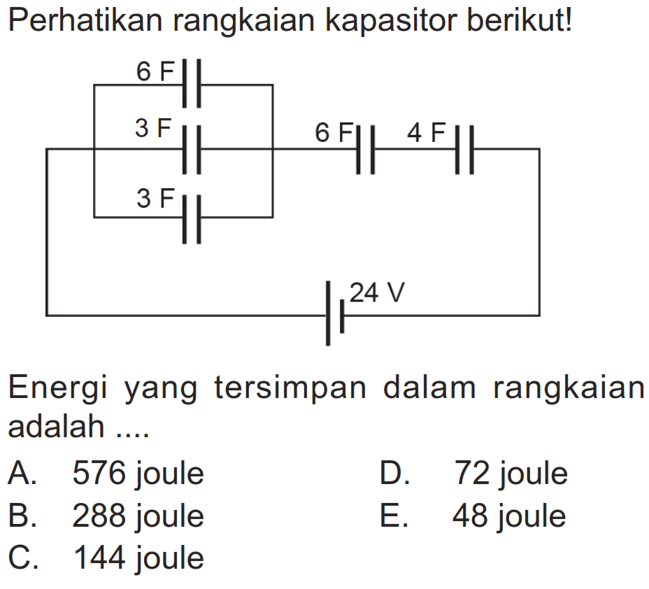 Perhatikan rangkaian kapasitor berikut! Energi yang tersimpan dalam rangkaian adalah .... A. 576 joule B. 288 joule C. 144 joule D. 72 joule E. 48 joule 6 F 3 F 3 F 6 F 4 F 24 V