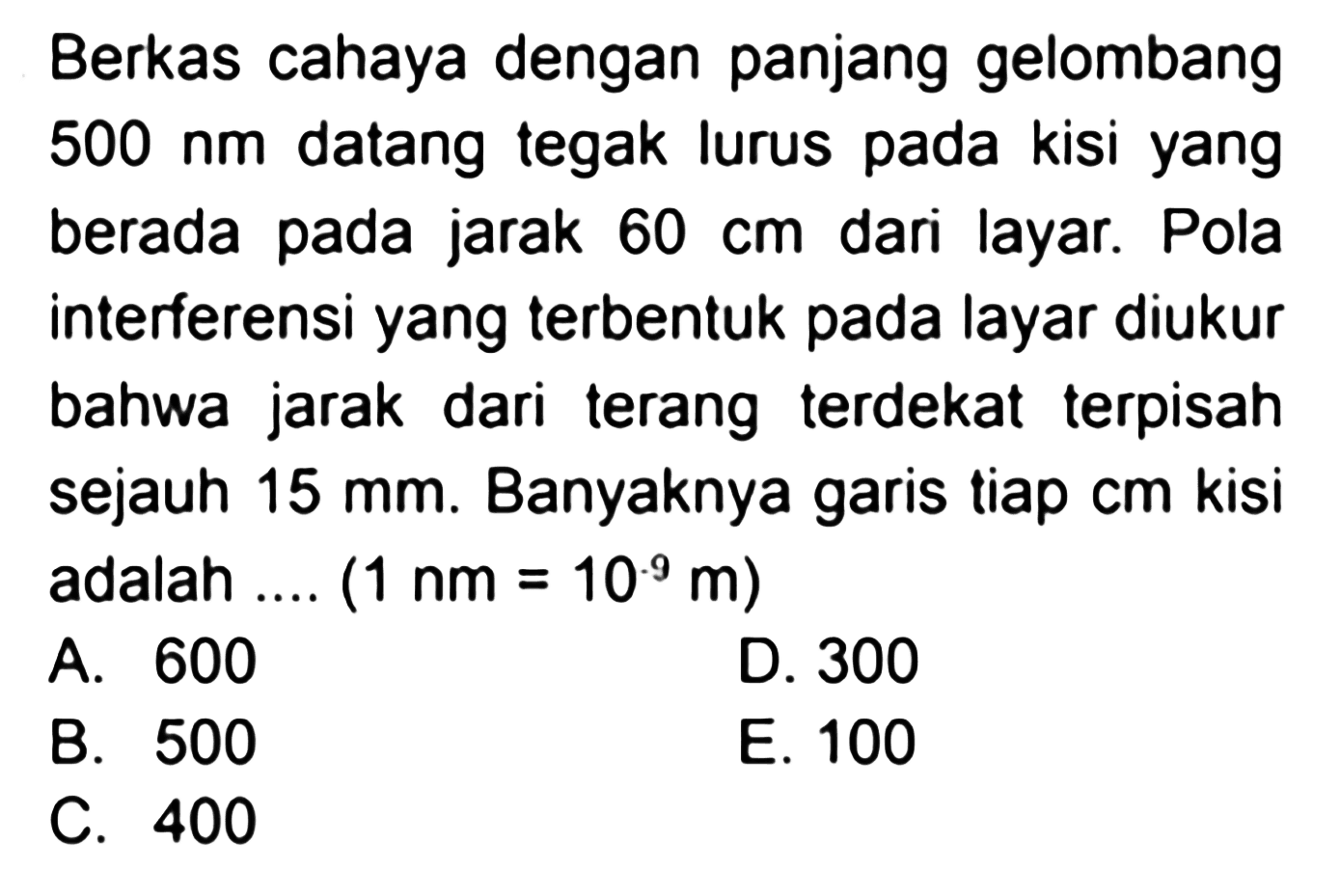 Berkas cahaya dengan panjang gelombang  500 ~nm  datang tegak lurus pada kisi yang berada pada jarak  60 cm  dari layar. Pola interferensi yang terbentuk pada layar diukur bahwa jarak dari terang terdekat terpisah sejauh  15 ~mm . Banyaknya garis tiap cm kisi adalah ....  (1 ~nm=10^(. 9) m) 
A. 600
D. 300
B. 500
E. 100
C. 400