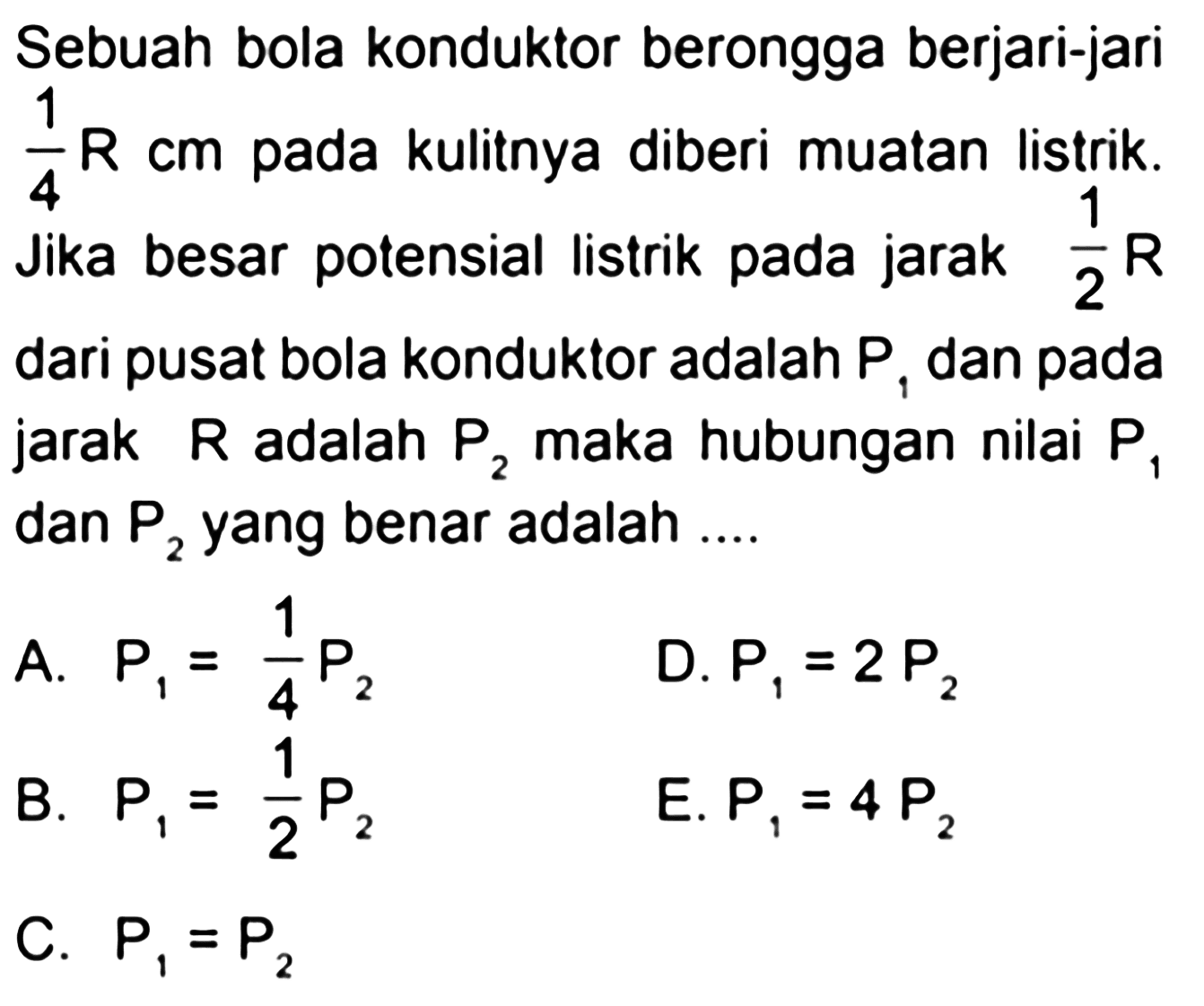 Sebuah bola konduktor berongga berjari-jari 1/4 R cm pada kulitnya diberi muatan listrik. Jika besar potensial listrik pada jarak 1/2 R dari pusat bola konduktor adalah P1 dan pada jarak R adalah P2 maka hubungan nilai P1 dan P2 yang benar adalah 
A. P1 = 1/4 P2 
D. P1 = 2 P2 
B. P1 = 1/2 P2 
E. P1 = 4 P2 
C. P1 = P2 