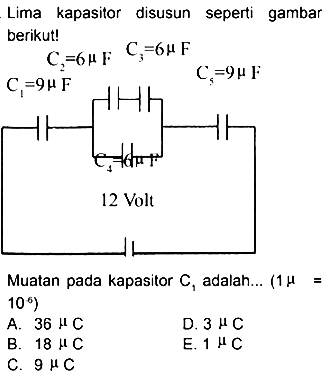 Lima kapasitor seperti gambar disusun berikut! 
C3 = 6 mikro F C2 = 6 mikro F C5 = 9 mikro F C1 = 9 mikro F C4 = 6 mikro F 12 Volt  
Muatan pada kapasitor C1 adalah ... (1 mikro = 10^(-6)) 
A. 36 mikro C D. 3 mikro C B. 18 mikro C E. 1 mikro C C. 9 mikro C