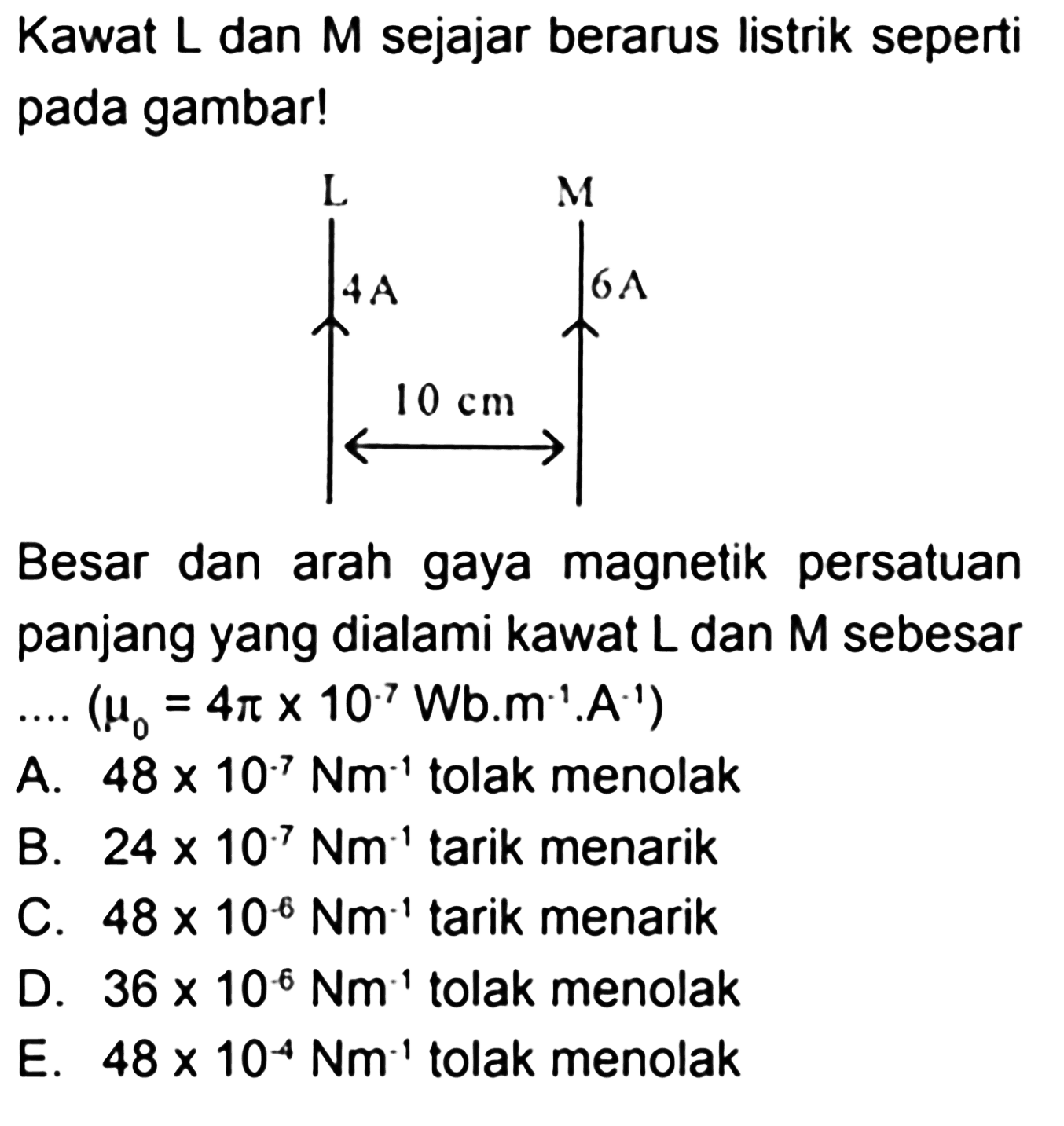 Kawat L dan M sejajar berarus listrik seperti pada gambar!Besar dan arah gaya magnetik persatuan panjang yang dialami kawat L dan M sebesar...(mu 0=4 pi x 10^-7 Wb.m^-1.A^-1) A. 48 x 10^-7 Nm^-1 tolak menolakB. 24 x 10^-7 Nm^-1 tarik menarikC. 48 x 10^-6 Nm^-1 tarik menarikD. 36 x 10^-6 Nm^-1 tolak menolakE. 48 x 10^-4 Nm^-1 tolak menolak 