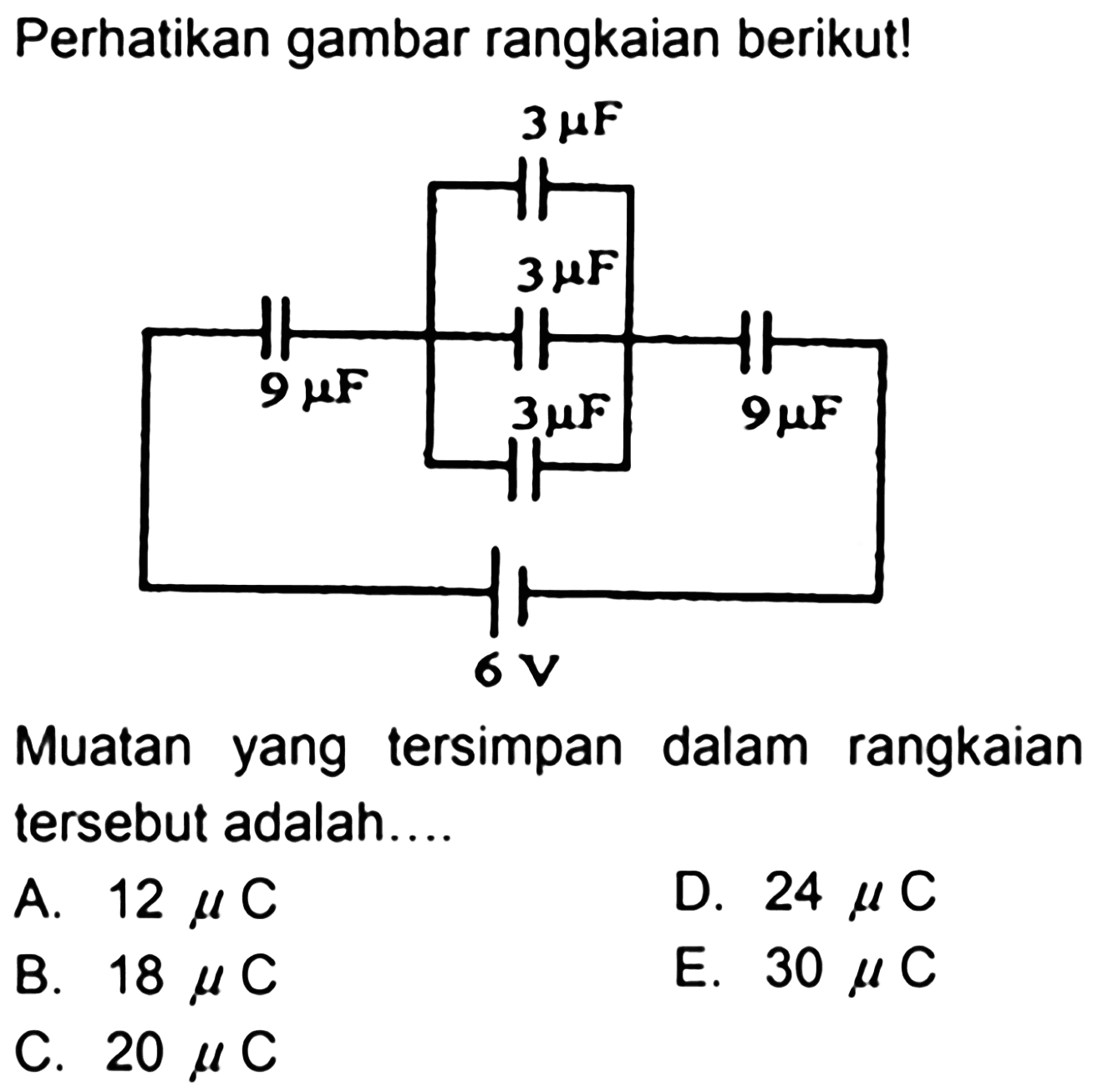 Perhatikan gambar rangkaian berikut! 
3 mikro F 3 mikro F 9 mikro F 3 mikro F 9 mikro F 6 V
Muatan yang tersimpan dalam rangkaian tersebut adalah 
A. 12 mikro C 
D. 24 mikro C 
B. 18 mikro C 
E. 30 mikro C 
C. 20 mikro C