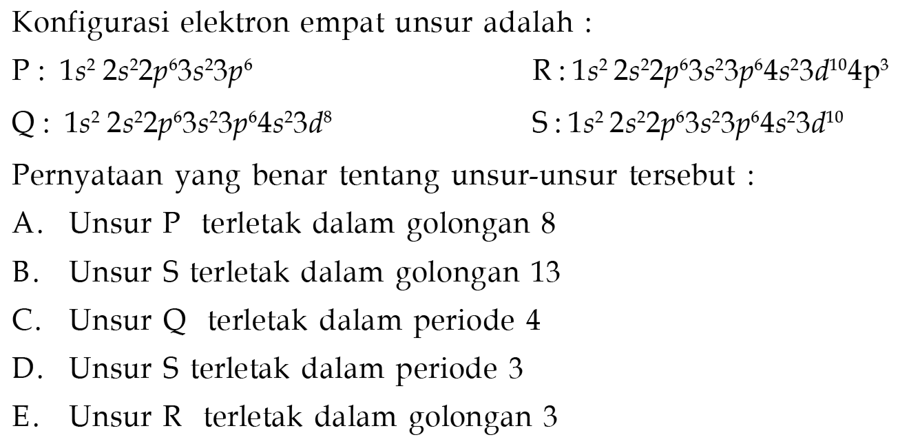 Konfigurasi elektron empat unsur adalah :
P: 1 s^2 2 s^2 2 p^6 3 s^2 3 p^6 R: 1 s^2 2 s^2 2 p^6 3 s^2 3 p^6 4 s^2 3 d^10 4 p^3 Q: 1 s^2 2 s^2 2 p^6 3 s^2 3 p^6 4 s^2 3 d^8 S: 1 s^2 2 s^2 2 p^6 3 s^2 3 p^6 4 s^2 3 d^10 Pernyataan yang benar tentang unsur-unsur tersebut :
A. Unsur P terletak dalam golongan 8
B. Unsur S terletak dalam golongan 13
C. Unsur Q terletak dalam periode 4
D. Unsur S terletak dalam periode 3
E. Unsur R terletak dalam golongan 3