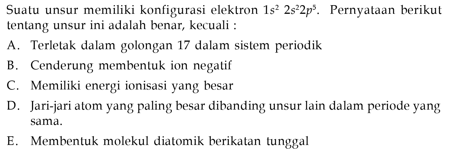 Suatu unsur memiliki konfigurasi elektron 1s^2 2 s^2 2p^5. Pernyataan berikut tentang unsur ini adalah benar, kecuali :
A. Terletak dalam golongan 17 dalam sistem periodik
B. Cenderung membentuk ion negatif
C. Memiliki energi ionisasi yang besar
D. Jari-jari atom yang paling besar dibanding unsur lain dalam periode yang sama.
E. Membentuk molekul diatomik berikatan tunggal