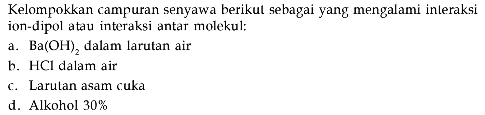 Kelompokkan campuran senyawa berikut sebagai yang mengalami interaksi ion-dipol atau interaksi antar molekul:
a.  Ba(OH)2 dalam larutan air
b. HCl dalam air
c. Larutan asam cuka
d. Alkohol 30 % 