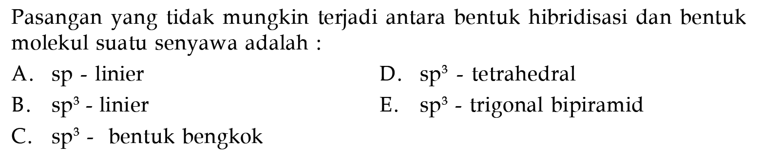 Pasangan yang tidak mungkin terjadi antara bentuk hibridisasi dan bentuk molekul suatu senyawa adalah :
A. sp-linier
D.  sp^3  - tetrahedral
B.  sp^3  - linier
E.  sp^3  - trigonal bipiramid
C.  sp^3  - bentuk bengkok