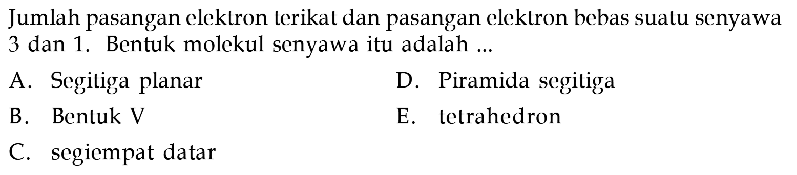 Jumlah pasangan elektron terikat dan pasangan elektron bebas suatu senyawa 3 dan 1. Bentuk molekul senyawa itu adalah ...
A. Segitiga planar
D. Piramida segitiga
B. Bentuk V
E. tetrahedron
C. segiempat datar