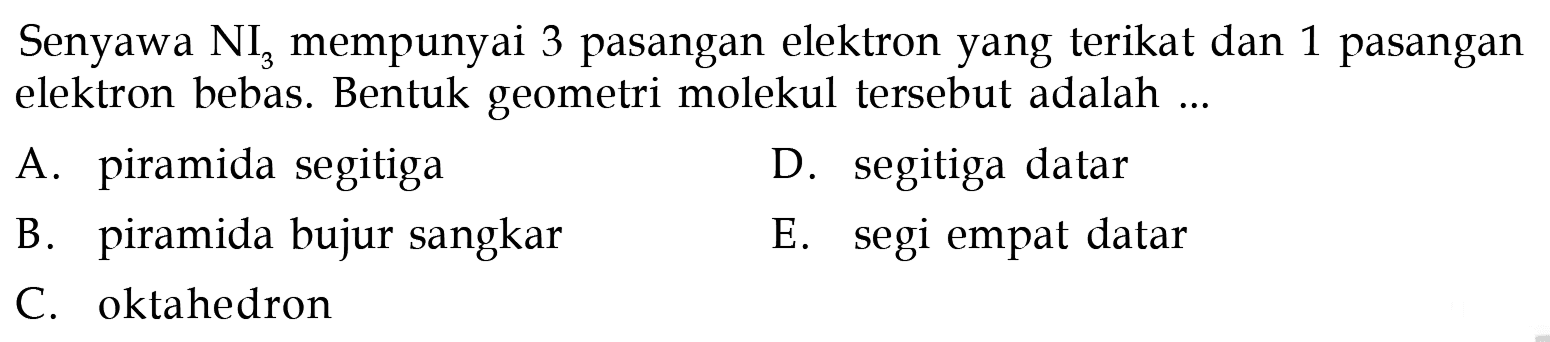 Senyawa  NI3  mempunyai 3 pasangan elektron yang terikat dan 1 pasangan elektron bebas. Bentuk geometri molekul tersebut adalah ...
A. piramida segitiga
D. segitiga datar
B. piramida bujur sangkar
E. segi empat datar
C. oktahedron