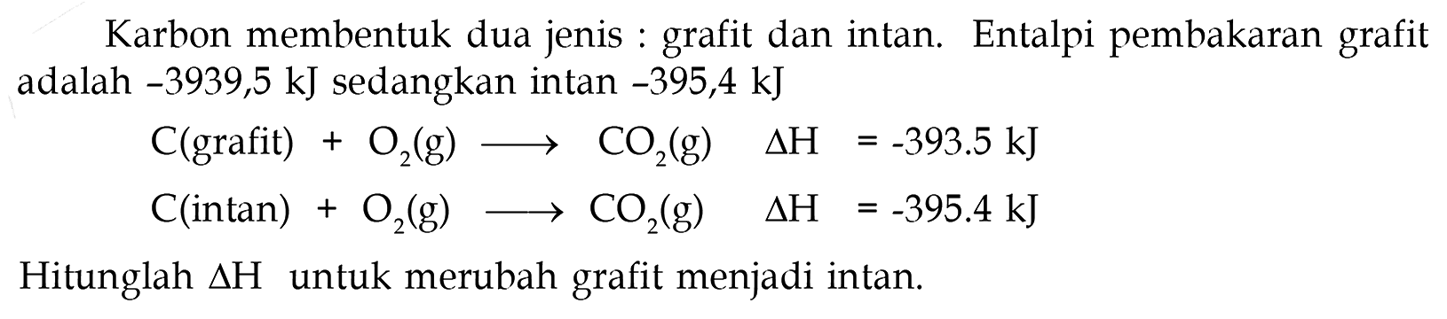 Karbon membentuk dua jenis : grafit dan intan. Entalpi pembakaran grafit adalah -3939,5 kJ sedangkan intan -395,4 kJ C(grafit) + O2(g) -> CO2(g) Delta H = -393,5 kJ C(intan) + O2(g) -> CO2(g) Delta H = -395,4 kJ Hitunglah Delta H untuk merubah grafit menjadi intan. 