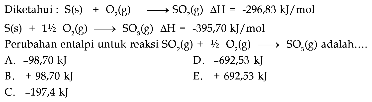 Diketahui : S (s) + O2 (g) -> SO2 (g) delta H = -296,83 kJ/mol 
S (s) + 1 1/2 O2 (g) -> SO3 (g) delta H = -395,70 kJ/mol 
Perubahan entalpi untuk reaksi SO2 (g) + 1/2 O2 (g) -> SO3 (g) adalah 