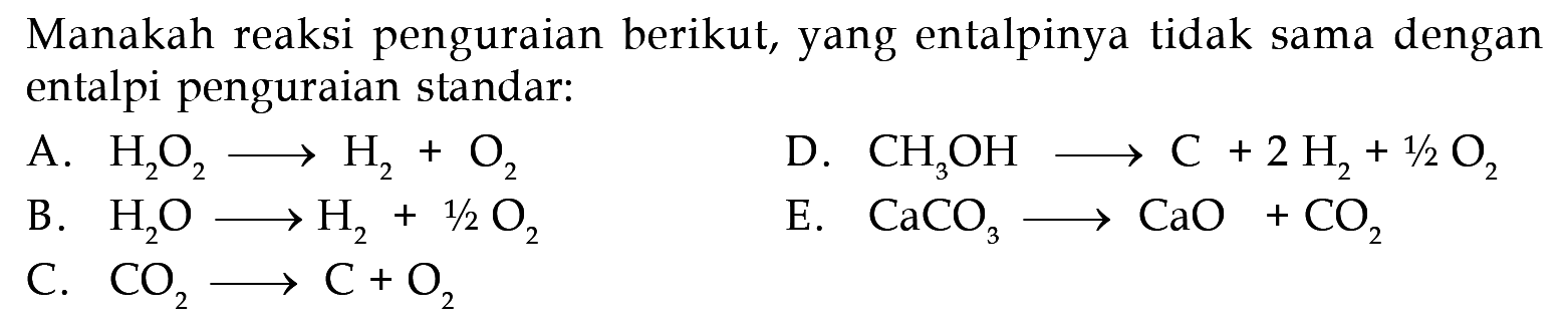 Manakah reaksi penguraian berikut, yang entalpinya tidak sama dengan entalpi penguraian standar:
A.  H2O2 -> H2 + O2
D.  CH3OH -> C + 2H2 + 1/2 O2 
B.  H2O -> H2 + 1/2 O2 
E.  CaCO3 -> CaO + CO2 
C.  CO2 -> C + O2 