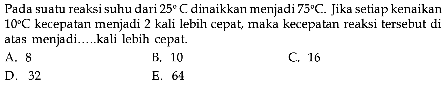 Pada suatu reaksi suhu dari 25 C dinaikkan menjadi 75 C. Jika setiap kenaikan 10 C kecepatan menjadi 2 kali lebih cepat, maka kecepatan reaksi tersebut di atas menjadi ... kali lebih cepat. 