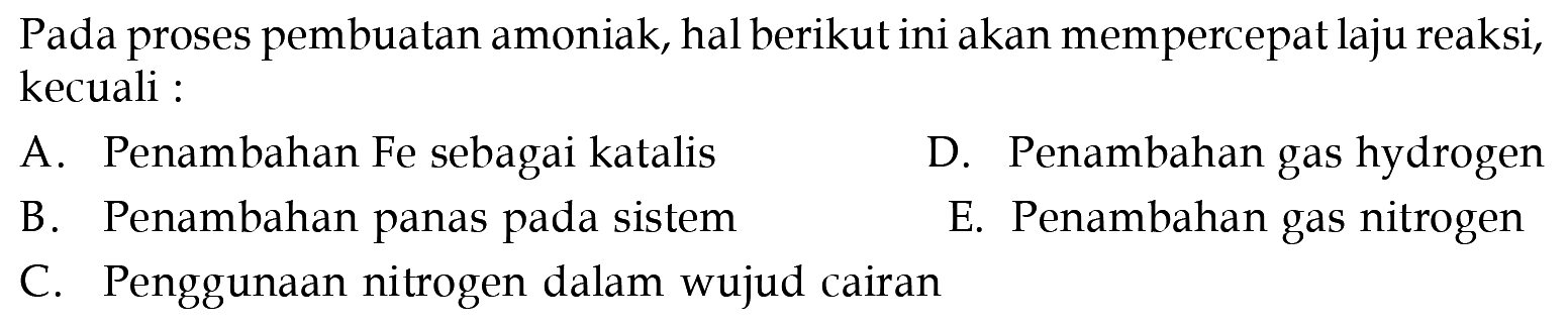 Pada proses pembuatan amoniak, hal berikut ini akan mempercepat laju reaksi, kecuali :
A. Penambahan Fe sebagai katalis
D. Penambahan gas hydrogen
B. Penambahan panas pada sistem
E. Penambahan gas nitrogen
C. Penggunaan nitrogen dalam wujud cairan