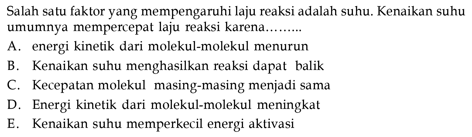 Salah satu faktor yang mempengaruhi laju reaksi adalah suhu. Kenaikan suhu umumnya mempercepat laju reaksi karena ... A. energi kinetik dari molekul-molekul menurun B. Kenaikan suhu menghasilkan reaksi dapat balik C. Kecepatan molekul masing-masing menjadi sama D. Energi kinetik dari molekul-molekul meningkat E. Kenaikan suhu memperkecil energi aktivasi 