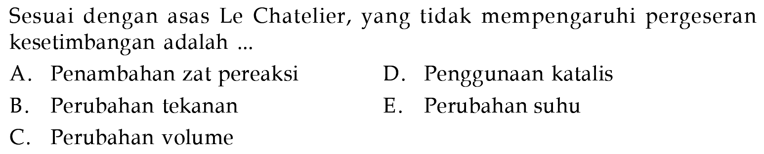 Sesuai dengan asas Le Chatelier, yang tidak mempengaruhi pergeseran kesetimbangan adalah ... A. Penambahan zat pereaksi B. Perubahan tekanan C. Perubahan volume D. Penggunaan katalis E. Perubahan suhu
