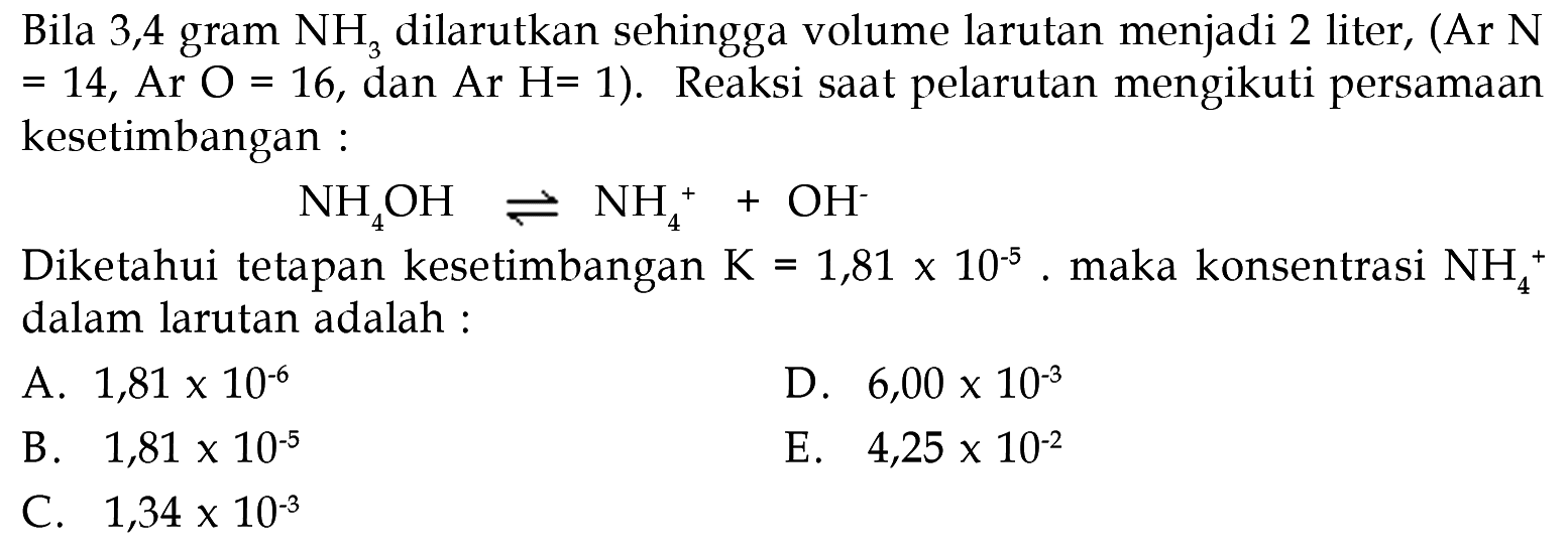 Bila 3,4 gram  NH_(3)  dilarutkan sehingga volume larutan menjadi 2 liter, (Ar  N   =14 , Ar  O=16 , dan Ar  H=1  ). Reaksi saat pelarutan mengikuti persamaan kesetimbangan :

NH_(4) OH leftharpoons NH_(4)^(+)+OH^(-)

Diketahui tetapan kesetimbangan  K=1,81 x 10^(-5) . maka konsentrasi  NH_(4)^(+)  dalam larutan adalah :
A.  1,81 x 10^(-6) 
D.  6,00 x 10^(-3) 
B.  1,81 x 10^(-5) 
E.  4,25 x 10^(-2) 
C.  1,34 x 10^(-3) 