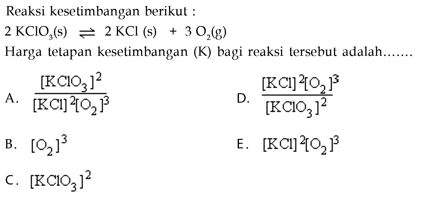 Reaksi kesetimbangan berikut: 2 KClO3(s) <=> 2 KCl(s) + 3O2(g) Harga tetapan kesetimbangan (K) bagi reaksi tersebut adalah...... 