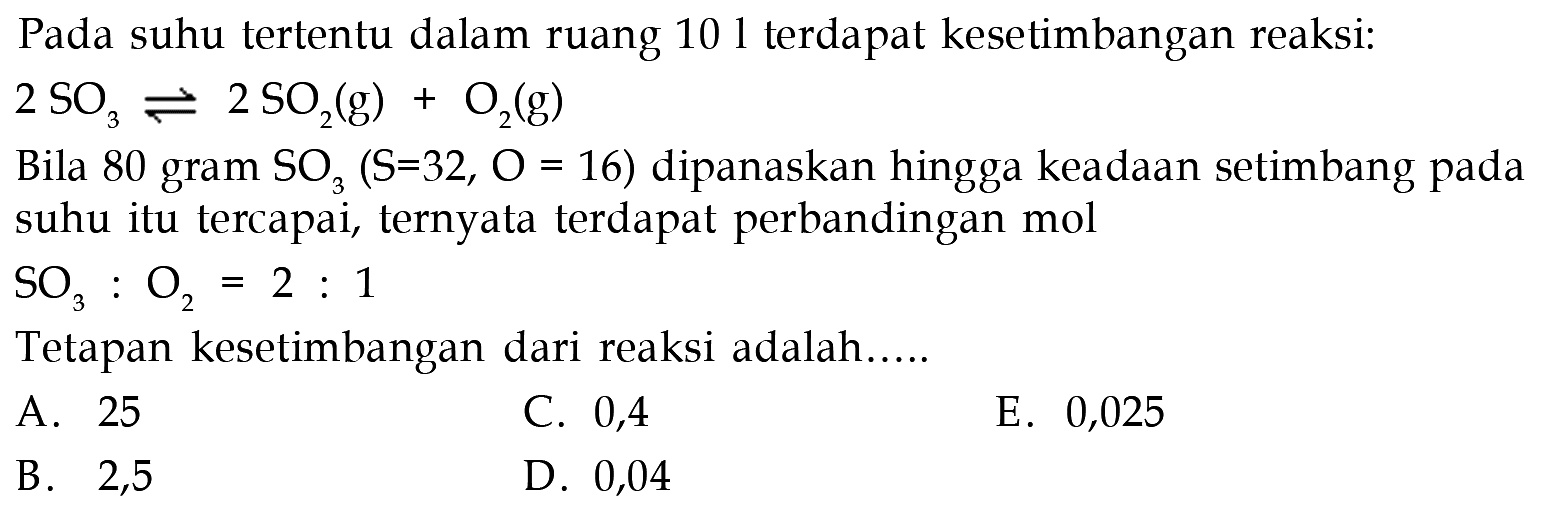 Pada suhu tertentu dalam ruang 101 terdapat kesetimbangan reaksi:2SO3<->2SO2(g)+O2(g)Bila 80 gram  SO3(S=32, O=16)  dipanaskan hingga keadaan setimbang pada suhu itu tercapai, ternyata terdapat perbandingan molSO3:O2=2:1 Tetapan kesetimbangan dari reaksi adalah.....