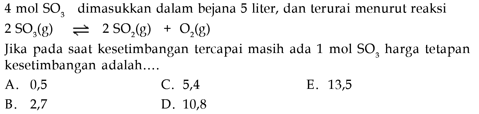 4 mol SO3 dimasukkan dalam bejana 5 liter, dan terurai menurut reaksi 2SO3(g) <=> 2SO2(g) + O2(g) Jika pada saat kesetimbangan tercapai masih ada 1 mol SO3 harga tetapan kesetimbangan adalah.... 