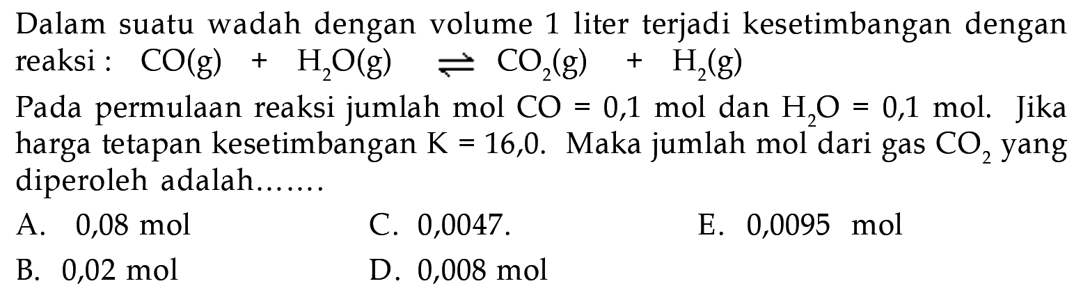 Dalam suatu wadah dengan volume 1 liter terjadi kesetimbangan dengan reaksi : CO (g) + H2O (g) <=> CO2 (g) + H2 (g) Pada permulaan reaksi jumlah mol CO = 0,1 mol dan H2O = 0,1 mol. Jika harga tetapan kesetimbangan K = 16,0. Maka jumlah mol dari gas CO2 yang diperoleh adalah ...