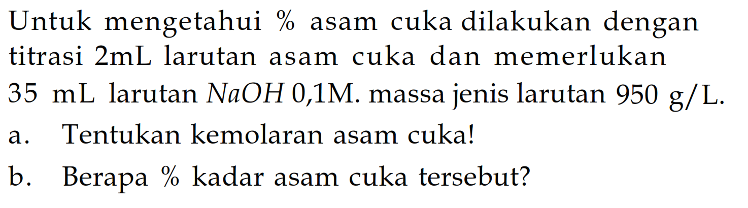 Untuk mengetahui % asam cuka dilakukan dengan titrasi 2 mL larutan asam cuka dan memerlukan 35 mL larutan NaOH 0,1 M. massa jenis larutan 950 g/L.a. Tentukan kemolaran asam cuka! b. Berapa % kadar asam cuka tersebut? 