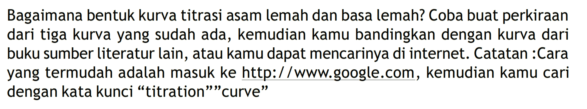 Bagaimana bentuk kurva titrasi asam lemah dan basa lemah? Coba buat perkiraan dari tiga kurva yang sudah ada, kemudian kamu bandingkan dengan kurva dari buku sumber literatur lain, atau kamu dapat mencarinya di internet. Catatan :Cara yang termudah adalah masuk ke http://www.google.com, kemudian kamu cari dengan kata kunci "titration" "curve"