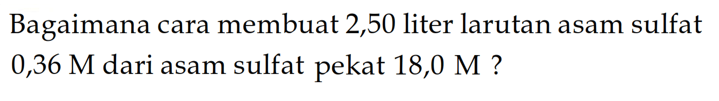 Bagaimana cara membuat 2,50 liter larutan asam sulfat 0,36 M dari asam sulfat pekat 18,0 M ?