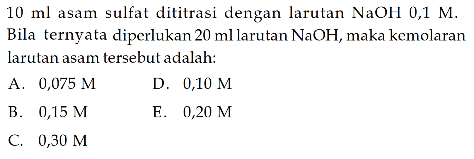 10 ml asam sulfat dititrasi dengan larutan NaOH 0,1 M. Bila ternyata diperlukan 20 ml larutan NaOH, maka kemolaran larutan asam tersebut adalah: