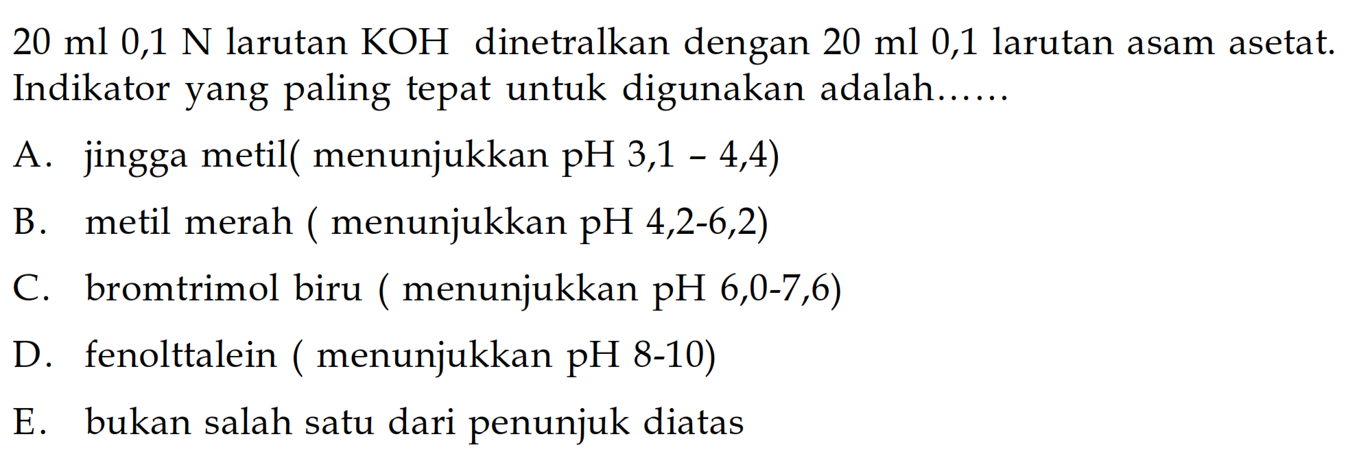  20 ml 0,1 N  larutan  KOH  dinetralkan dengan  20 ml 0,1  larutan asam asetat. Indikator yang paling tepat untuk digunakan adalah......A. jingga metil ( menunjukkan pH 3,1 - 4,4)B. metil merah ( menunjukkan  pH 4,2-6,2  )C. bromtrimol biru ( menunjukkan  pH, 6,0-7,6  )D. fenolttalein ( menunjukkan  pH  8-10)E. bukan salah satu dari penunjuk diatas