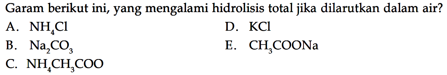 Garam berikut ini, yang mengalami hidrolisis total jika dilarutkan dalam air?                                                                                                         A. NH4Cl B. Na2CO3 C. NH4CH3COO D. KCl E. CH3COONa