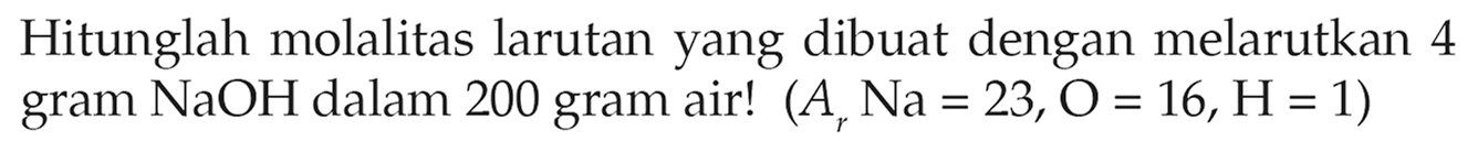 Hitunglah molalitas larutan yang dibuat dengan melarutkan 4 gram NaOH dalam 200 gram air! (Ar Na = 23, O = 16, H = 1) 